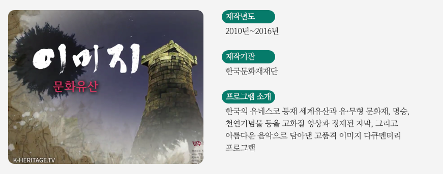 이미지 문화유산 / 제작년도 - 2010년~2016년 / 제작기관 - 한국문화재재단 / 프로그램소개 - 한국의 유네스코 등재 세계유산과 유,무형 문화재,명승,천연기념물 등을 고화질 영상과 정제된 자막, 그리고 아름다운 음악으로 담아낸 고품격 이미지 다큐멘터리 프로그램