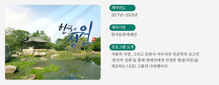 한국의 정원 프로그램 소개 / 제작년도 - 2017년~제작중 / 제작기관 - 한국문화재재단,한국반송공사(KBS) / 프로그램소개 - 수많은 세월을 지나 기적처럼 전해진 문화재의 아름다움과 가치, 그에 얽힌 살아있는 역사 이야기를 호스트의 생생한 프레젠테이션을 통해 살펴보고, 현장 평가단의 투표를 통해 대한민국을 매혹시킬 단 하나의 보물을 선정한다.