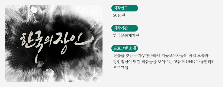 한국의장인 / 제작년도 - 2016년/ 제작기관 - 한국문화재재단 / 프로그램소개 - 전통을 잇는 국가무형문화재 기능보유자들의 작업 모습과 장인정신이 담긴 작품들을 보여주는 고품격 UHD 다큐멘터리 프로그램