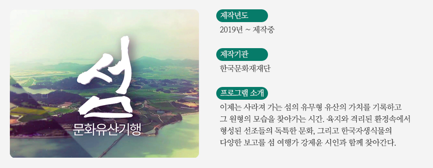 UHD 섬문화유산 기행 프로그램 소개 / 제작년도 - 2019년~제작중 / 제작기관 - 한국문화재재단 / 프로그램소개 - 이제는 사라져 가는 섬의 유무형 유산의 가치를 기록하고 그 원형의 모습을 찾아가는 시간.
육지와 격리된 환경속에서 형성된 선조들의 독특한 문화, 그리고 한국자생식물의 다양한 보고를 섬 여행가 강제윤 시인과 함께 찾아간다.!